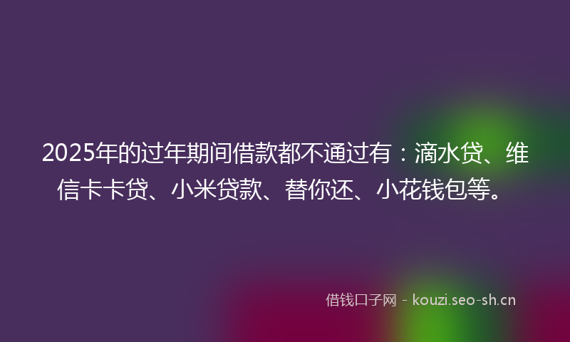 2025年的过年期间借款都不通过有：滴水贷、维信卡卡贷、小米贷款、替你还、小花钱包等。