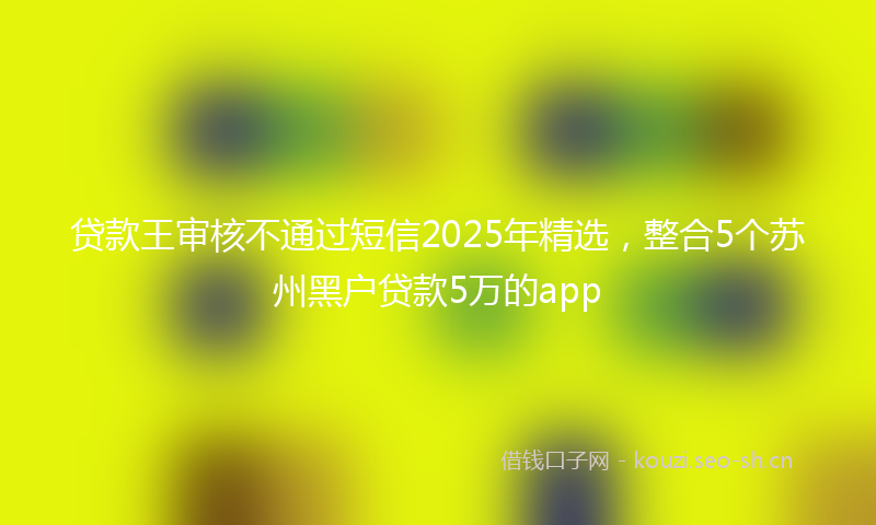 贷款王审核不通过短信2025年精选，整合5个苏州黑户贷款5万的app