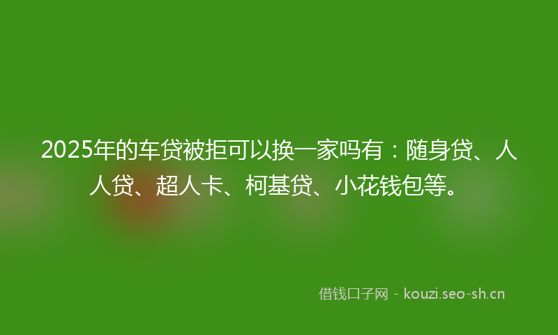 2025年的车贷被拒可以换一家吗有：随身贷、人人贷、超人卡、柯基贷、小花钱包等。
