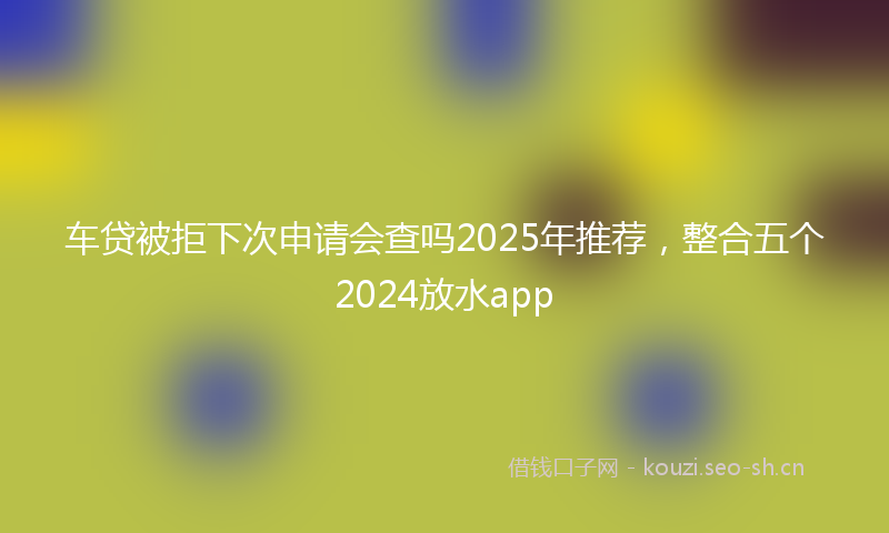车贷被拒下次申请会查吗2025年推荐，整合五个2024放水app