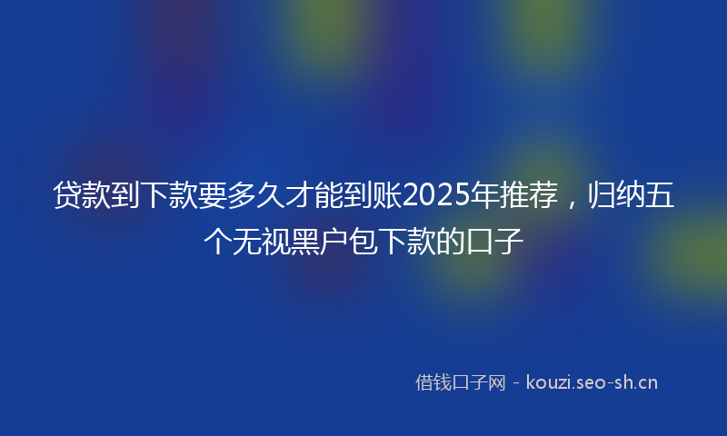 贷款到下款要多久才能到账2025年推荐，归纳五个无视黑户包下款的口子