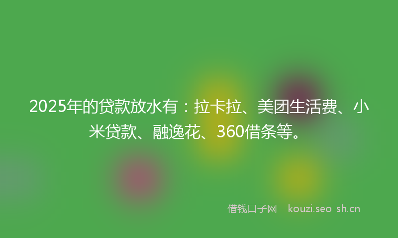 2025年的贷款放水有：拉卡拉、美团生活费、小米贷款、融逸花、360借条等。