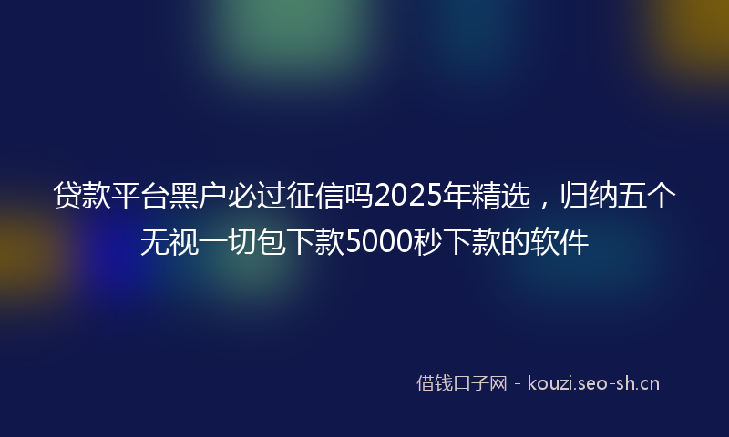 贷款平台黑户必过征信吗2025年精选，归纳五个无视一切包下款5000秒下款的软件