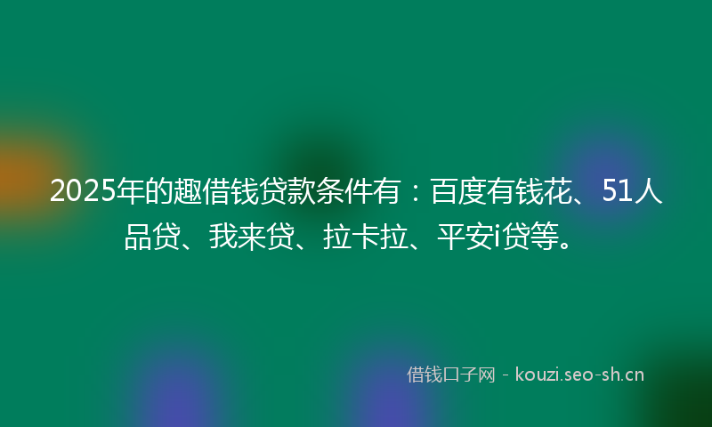 2025年的趣借钱贷款条件有：百度有钱花、51人品贷、我来贷、拉卡拉、平安i贷等。