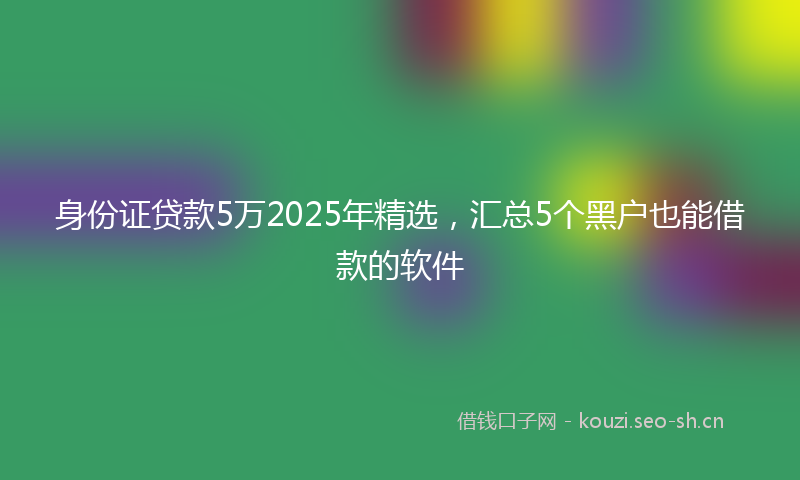 身份证贷款5万2025年精选，汇总5个黑户也能借款的软件