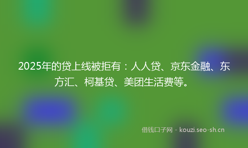 2025年的贷上线被拒有：人人贷、京东金融、东方汇、柯基贷、美团生活费等。