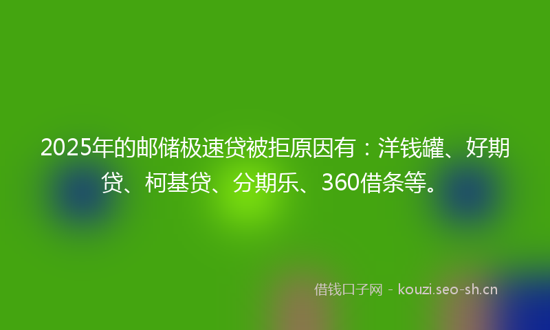 2025年的邮储极速贷被拒原因有：洋钱罐、好期贷、柯基贷、分期乐、360借条等。