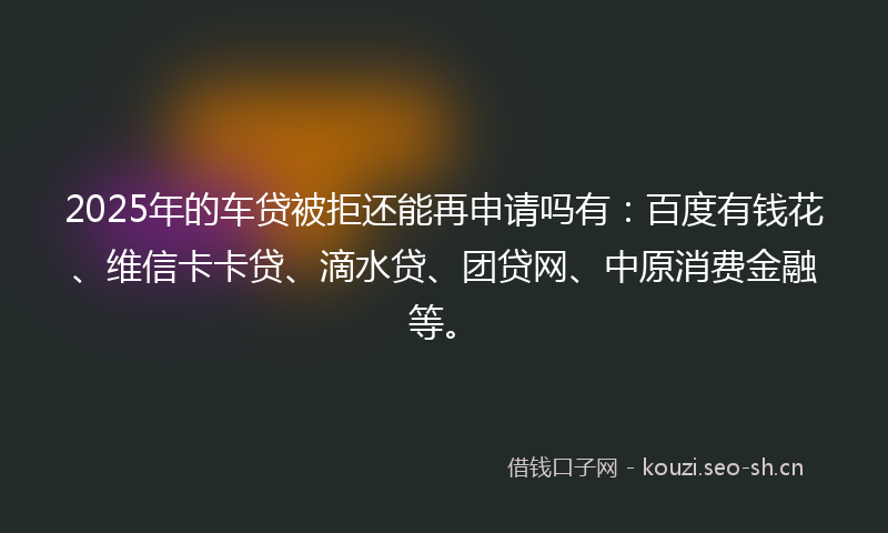2025年的车贷被拒还能再申请吗有：百度有钱花、维信卡卡贷、滴水贷、团贷网、中原消费金融等。