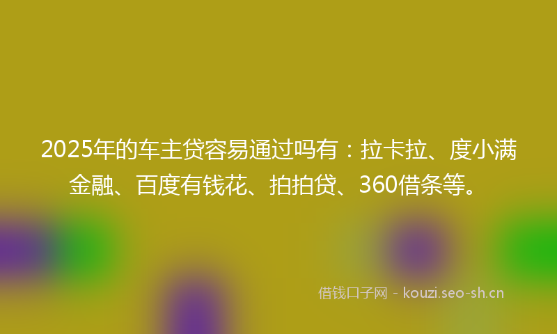 2025年的车主贷容易通过吗有：拉卡拉、度小满金融、百度有钱花、拍拍贷、360借条等。