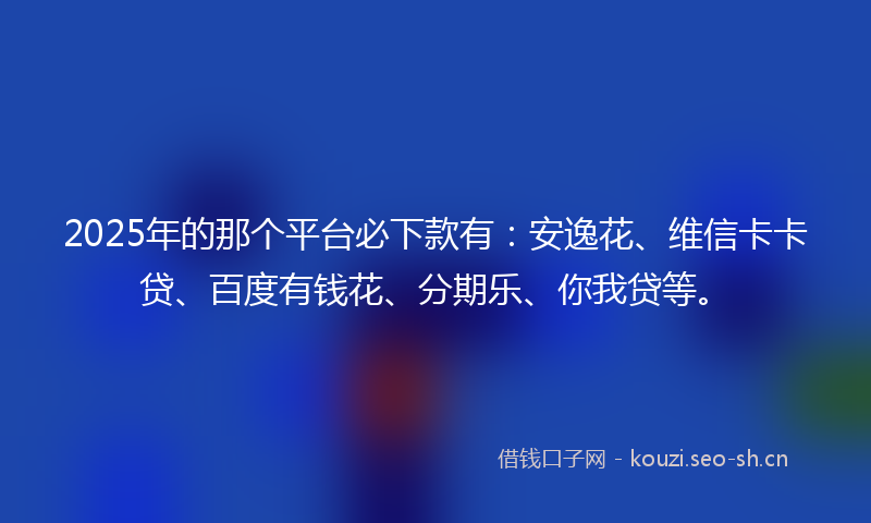 2025年的那个平台必下款有：安逸花、维信卡卡贷、百度有钱花、分期乐、你我贷等。