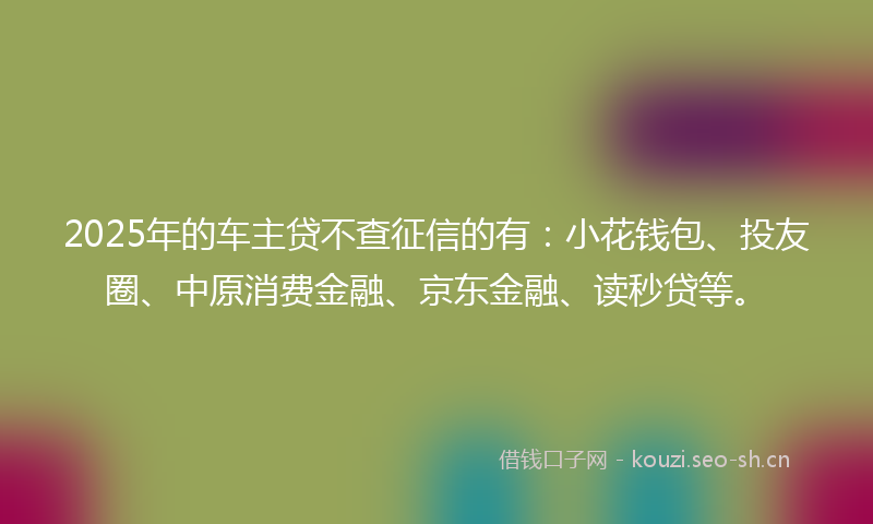 2025年的车主贷不查征信的有：小花钱包、投友圈、中原消费金融、京东金融、读秒贷等。