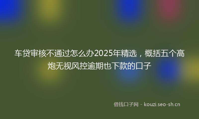 车贷审核不通过怎么办2025年精选,概括五个高炮无视风控逾期也下款的口子