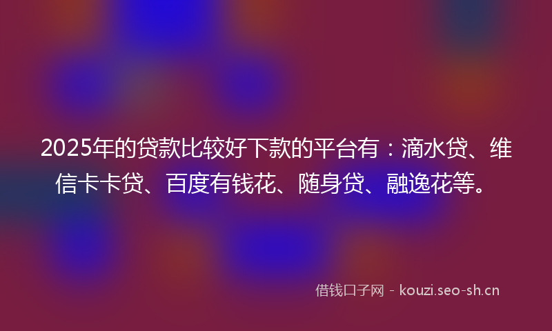 2025年的贷款比较好下款的平台有：滴水贷、维信卡卡贷、百度有钱花、随身贷、融逸花等。