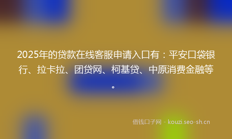 2025年的贷款在线客服申请入口有：平安口袋银行、拉卡拉、团贷网、柯基贷、中原消费金融等。