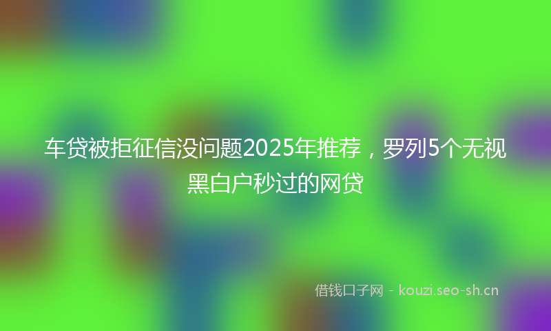 车贷被拒征信没问题2025年推荐，罗列5个无视黑白户秒过的网贷