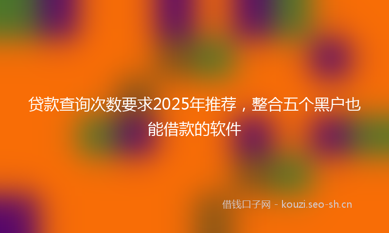 贷款查询次数要求2025年推荐，整合五个黑户也能借款的软件