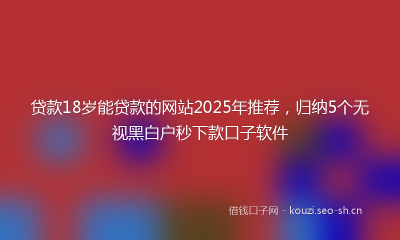 贷款18岁能贷款的网站2025年推荐，归纳5个无视黑白户秒下款口子软件