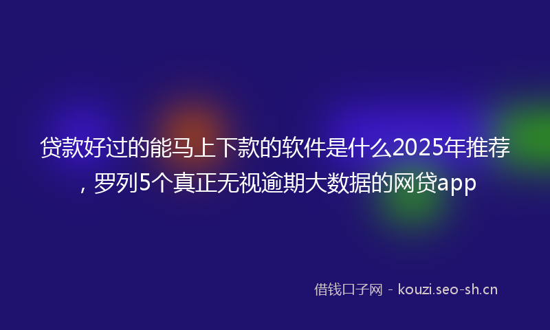 贷款好过的能马上下款的软件是什么2025年推荐，罗列5个真正无视逾期大数据的网贷app