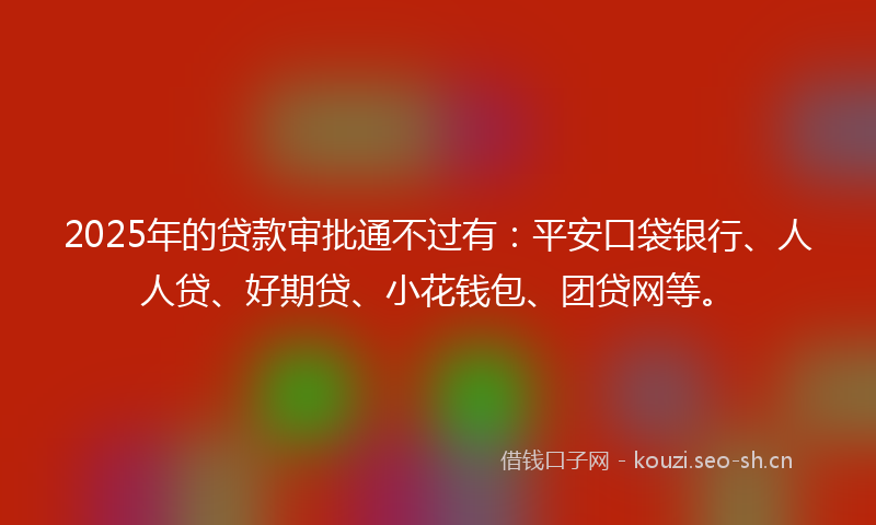 2025年的贷款审批通不过有：平安口袋银行、人人贷、好期贷、小花钱包、团贷网等。
