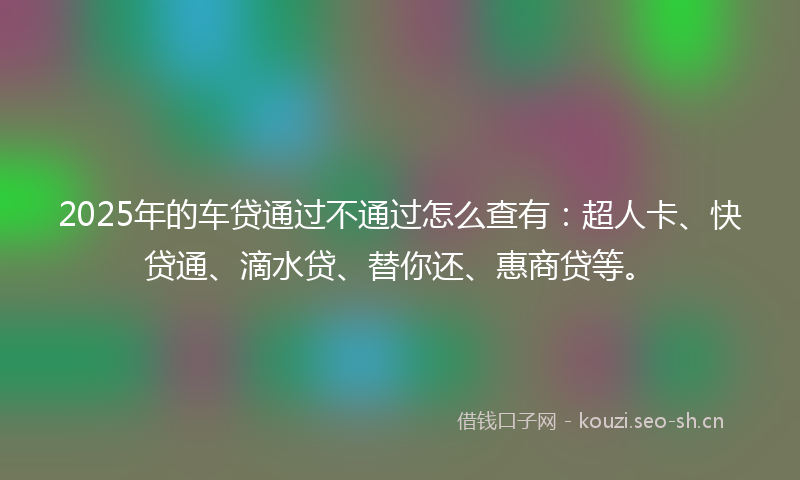 2025年的车贷通过不通过怎么查有：超人卡、快贷通、滴水贷、替你还、惠商贷等。