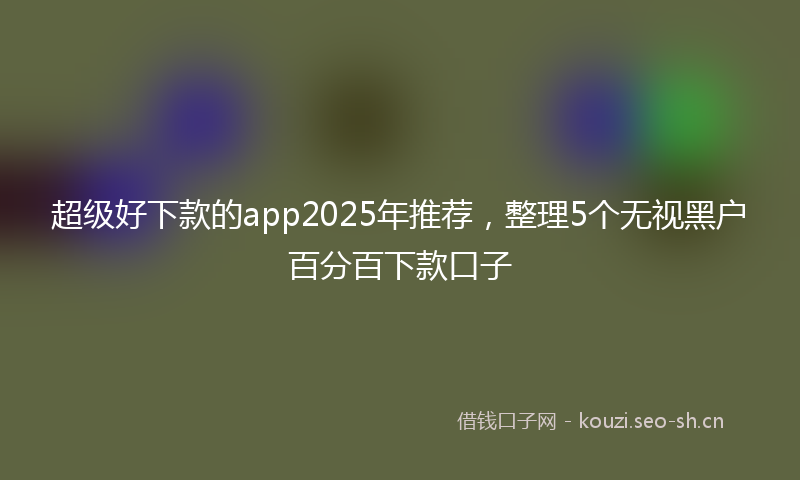 超级好下款的app2025年推荐,整理5个无视黑户百分百下款口子