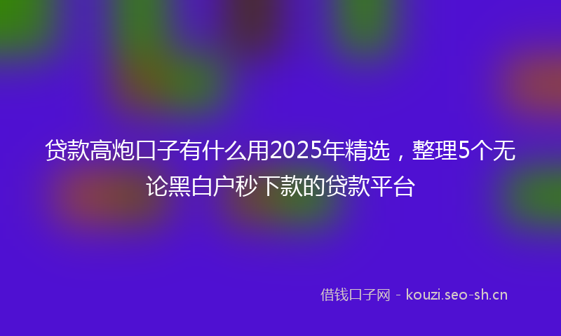 贷款高炮口子有什么用2025年精选，整理5个无论黑白户秒下款的贷款平台