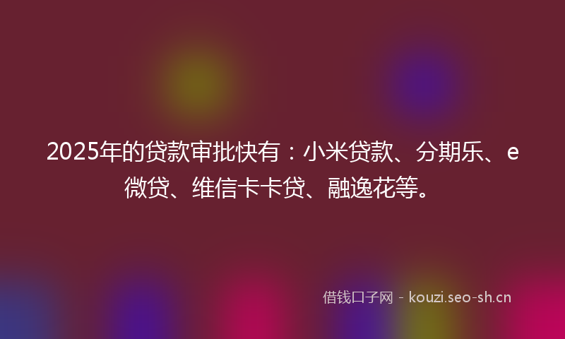 2025年的贷款审批快有：小米贷款、分期乐、e微贷、维信卡卡贷、融逸花等。