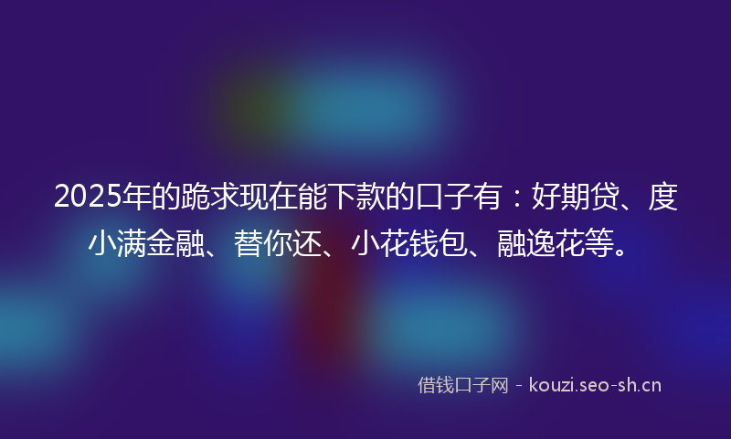 2025年的跪求现在能下款的口子有：好期贷、度小满金融、替你还、小花钱包、融逸花等。