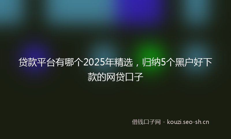 贷款平台有哪个2025年精选，归纳5个黑户好下款的网贷口子