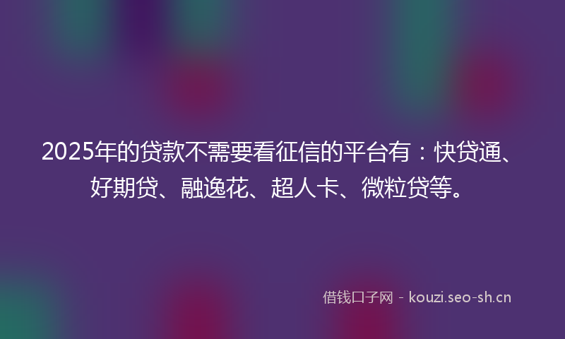 2025年的贷款不需要看征信的平台有：快贷通、好期贷、融逸花、超人卡、微粒贷等。