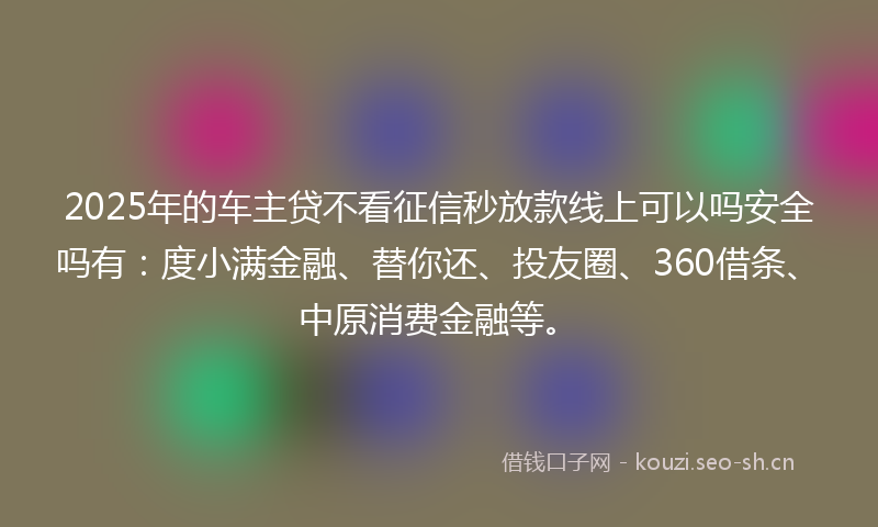 2025年的车主贷不看征信秒放款线上可以吗安全吗有：度小满金融、替你还、投友圈、360借条、中原消费金融等。