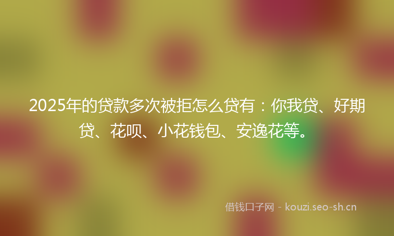 2025年的贷款多次被拒怎么贷有：你我贷、好期贷、花呗、小花钱包、安逸花等。