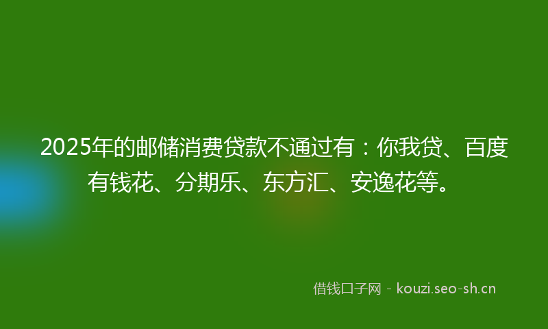 2025年的邮储消费贷款不通过有：你我贷、百度有钱花、分期乐、东方汇、安逸花等。