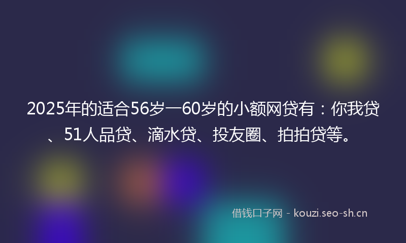 2025年的适合56岁一60岁的小额网贷有：你我贷、51人品贷、滴水贷、投友圈、拍拍贷等。