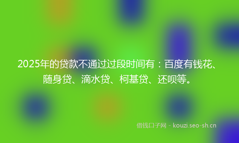 2025年的贷款不通过过段时间有：百度有钱花、随身贷、滴水贷、柯基贷、还呗等。