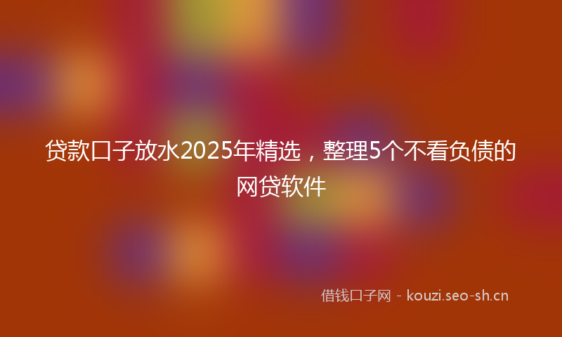 贷款口子放水2025年精选，整理5个不看负债的网贷软件
