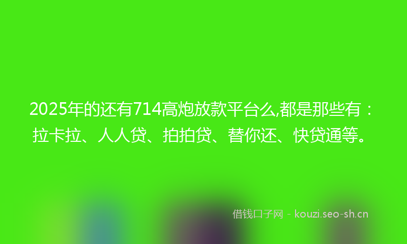2025年的还有714高炮放款平台么,都是那些有：拉卡拉、人人贷、拍拍贷、替你还、快贷通等。