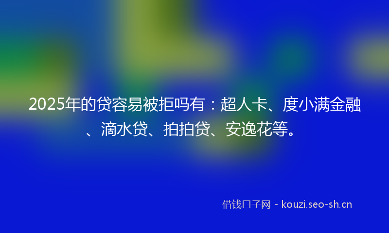 2025年的贷容易被拒吗有：超人卡、度小满金融、滴水贷、拍拍贷、安逸花等。