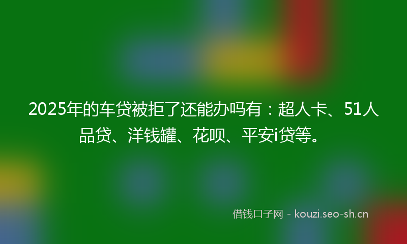 2025年的车贷被拒了还能办吗有：超人卡、51人品贷、洋钱罐、花呗、平安i贷等。