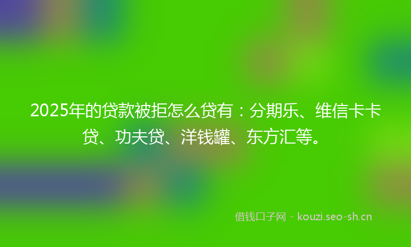 2025年的贷款被拒怎么贷有：分期乐、维信卡卡贷、功夫贷、洋钱罐、东方汇等。