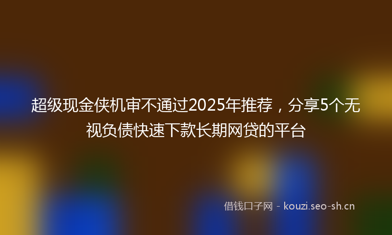 超级现金侠机审不通过2025年推荐，分享5个无视负债快速下款长期网贷的平台