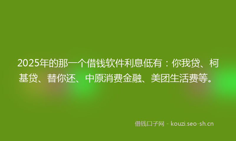 2025年的那一个借钱软件利息低有：你我贷、柯基贷、替你还、中原消费金融、美团生活费等。