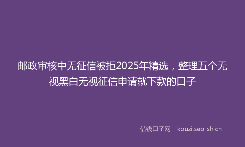 邮政审核中无征信被拒2025年精选，整理五个无视黑白无视征信申请就下款的口子