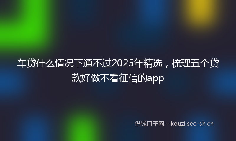 车贷什么情况下通不过2025年精选，梳理五个贷款好做不看征信的app
