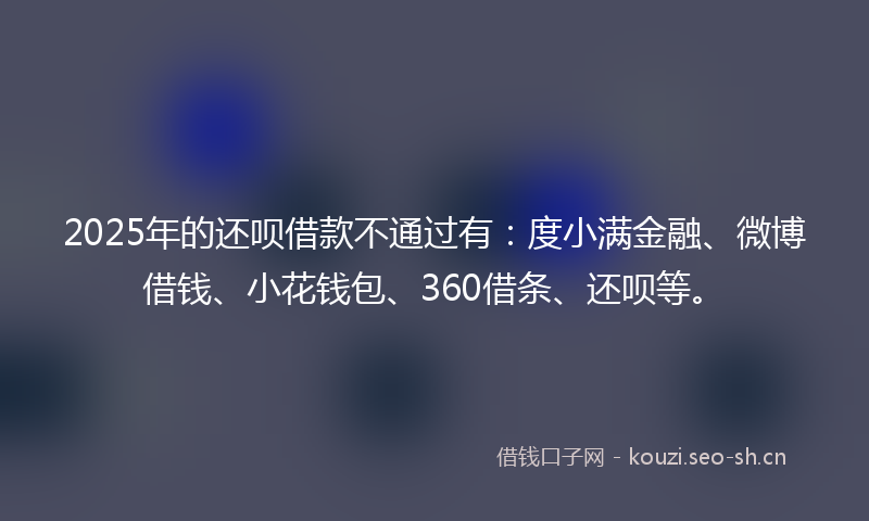 2025年的还呗借款不通过有：度小满金融、微博借钱、小花钱包、360借条、还呗等。