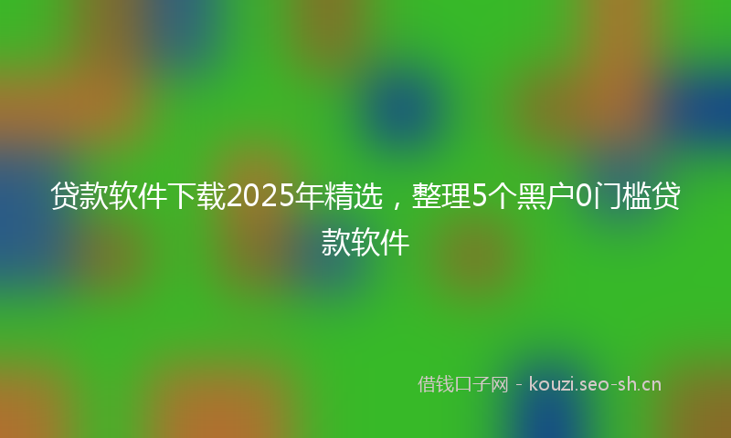 贷款软件下载2025年精选，整理5个黑户0门槛贷款软件