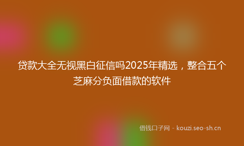 贷款大全无视黑白征信吗2025年精选，整合五个芝麻分负面借款的软件