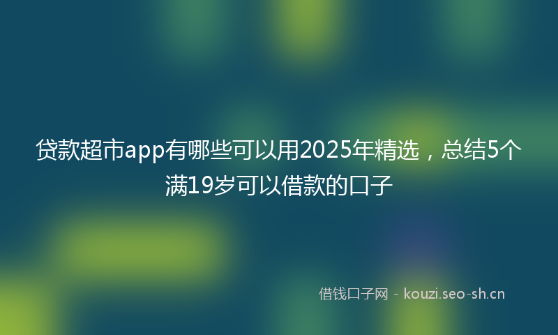 贷款超市app有哪些可以用2025年精选，总结5个满19岁可以借款的口子