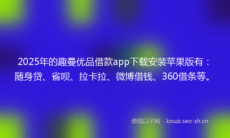 2025年的趣曼优品借款app下载安装苹果版有:随身贷、省呗、拉卡拉、微博借钱、360借条等。