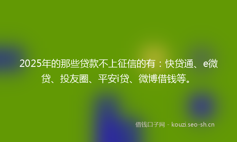 2025年的那些贷款不上征信的有：快贷通、e微贷、投友圈、平安i贷、微博借钱等。